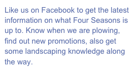 Like us on Facebook to get the latest information on what Four Seasons is up to. Know when we are plowing, find out new promotions, also get some landscaping knowledge along the way.
